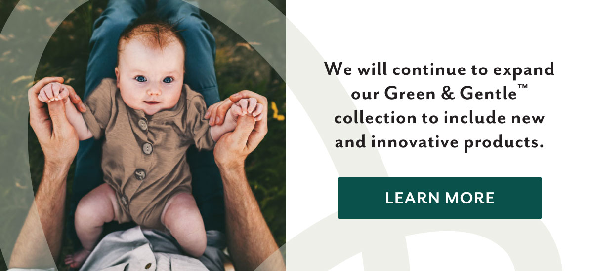 We will continue to expand our Green & Gentleâ„¢ collection to include new and innovative products. | Learn more