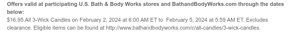 Offers valid at participating U.S. Bath & Body Works stores and BathandBodyWorks.com through the dates below: $16.95 All 3-Wick Candles on February 2, 2024 at 6:00 AM ET to  February 5, 2024 at 5:59 AM ET. Excludes clearance. Eligible items can be found at http://www.bathandbodyworks.com/c/all-candles/3-wick-candles.