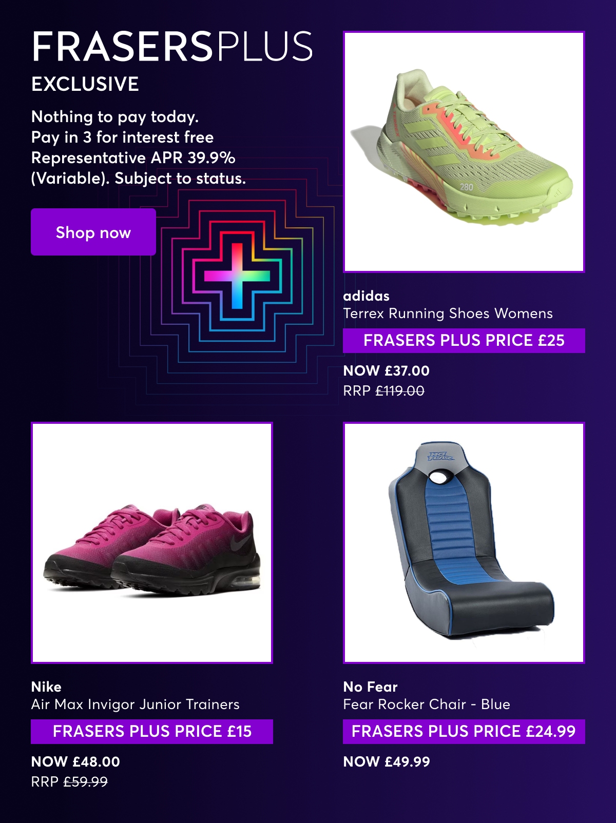 Frasers Plus Exclusive. Nothing to pay today. Pay in 3 for interest free Representative APR 39.9% (Variable). Subject to status. adidas Terrex Running Shoes Womens FRASERS PLUS PRICE £25, NOW £37.00 RRP £119.00. No Fear Fear Rocker Chair - Blue. FRASERS PLUS PRICE £24.99, Now £49.99. Nike Air Max Invigor Junior Trainers FRASERS PLUS PRICE £15, NOW £48.00 RRP £59.99.