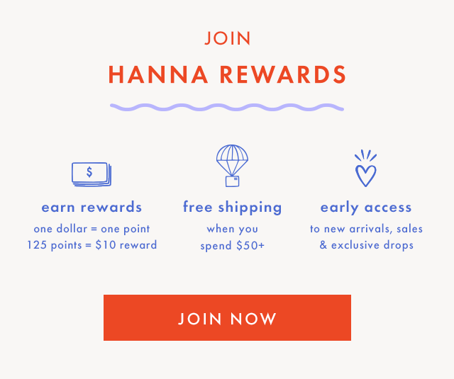 OIN HANNA REWARDS | earn rewards | one dollar = one point | 125 points = $10 reward | free shipping when you spend $50+ | early access to new arrivals, sales & exclusive drops | JOIN NOW