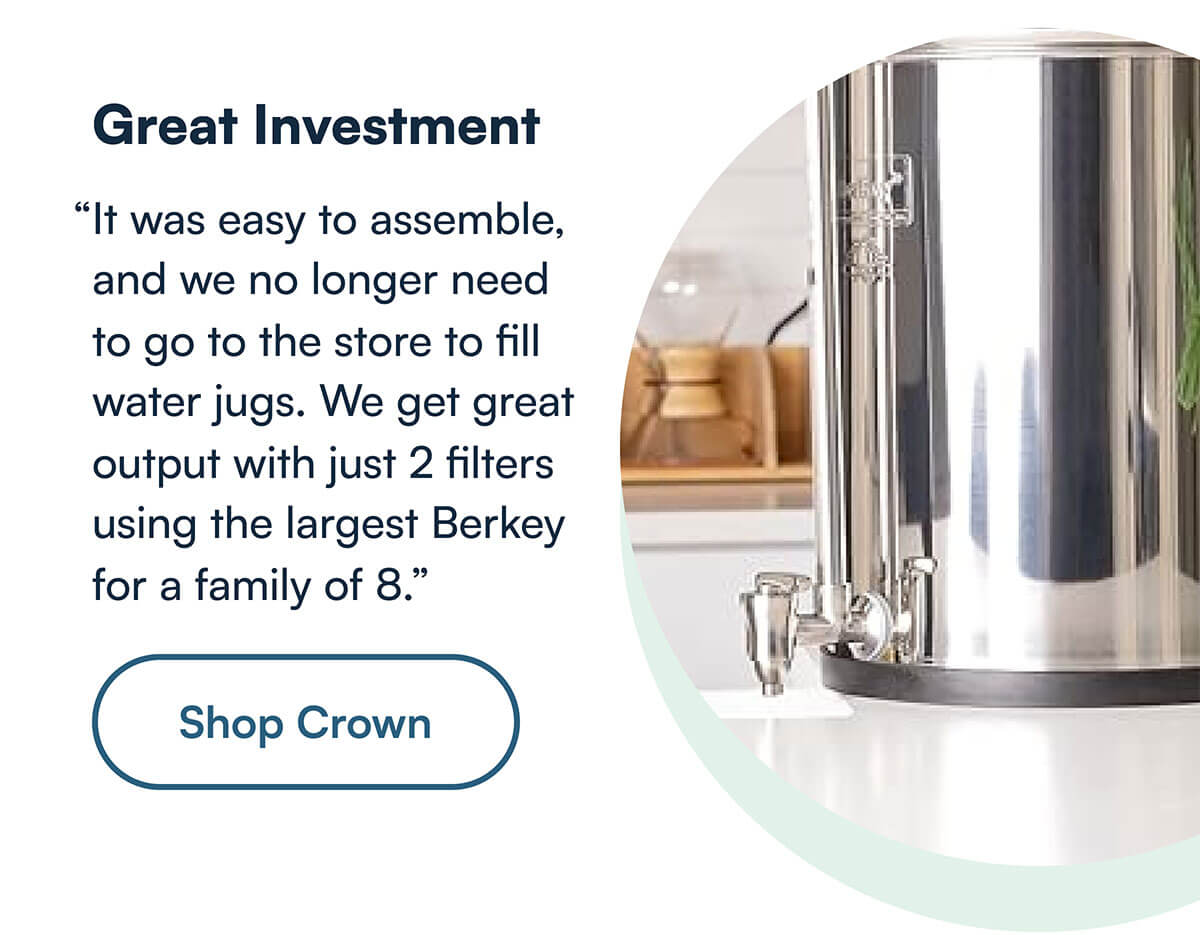 “It was easy to assemble, and we no longer need to go to the store to fill water jugs. We get great output with just 2 filters using the largest Berkey for a family of 8.”