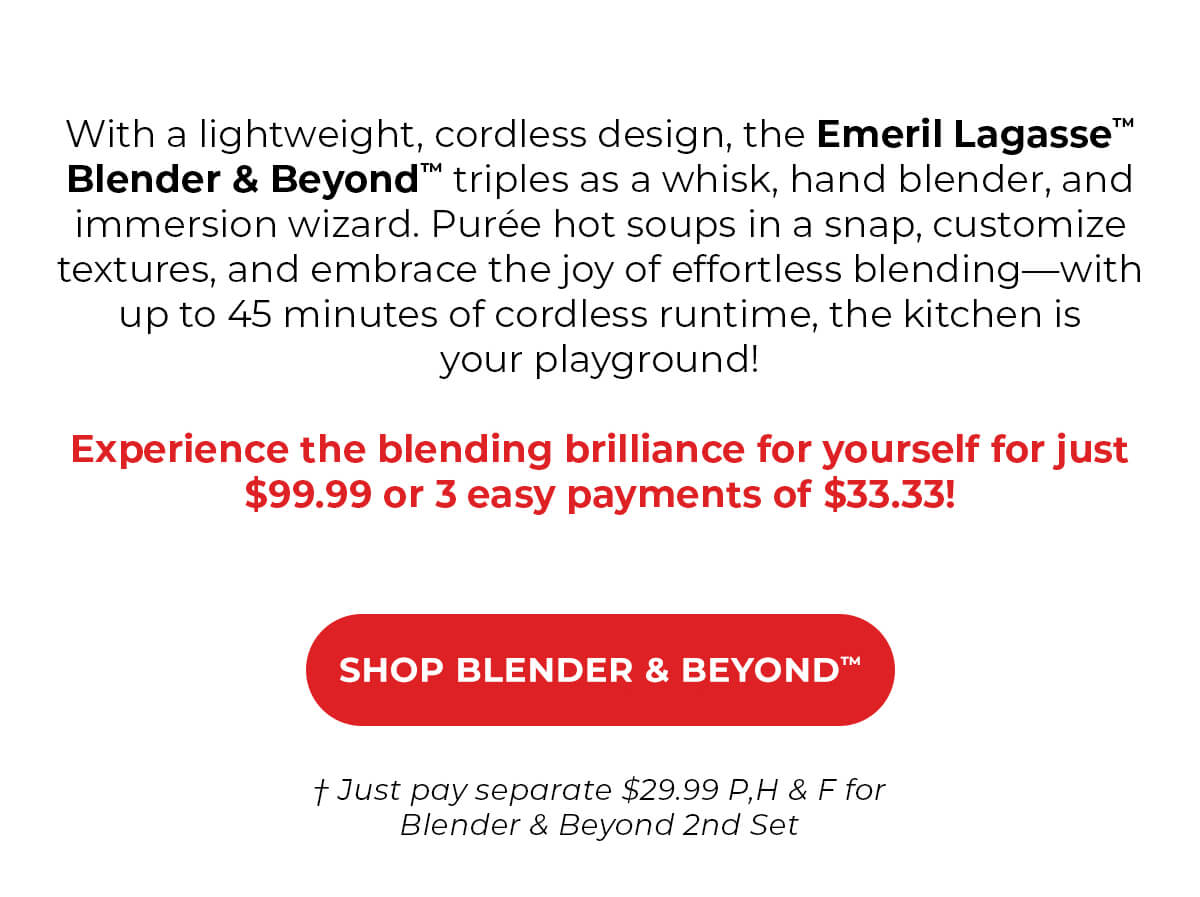 With a lightweight, cordless design, the Blender & Beyond™ triples as a whisk, hand blender, and immersion wizard. Purée hot soups in a snap, customize textures, and embrace the joy of effortless blending—with up to 45 minutes of cordless runtime, the kitchen is your playground! Experience the blending brilliance for yourself for just $99.96 or 4 easy payments of $33.33! SHOP BLENDER & BEYOND™ + Just pay seperate $29.99 P,H & F for Blender & Beyond 2nd Set