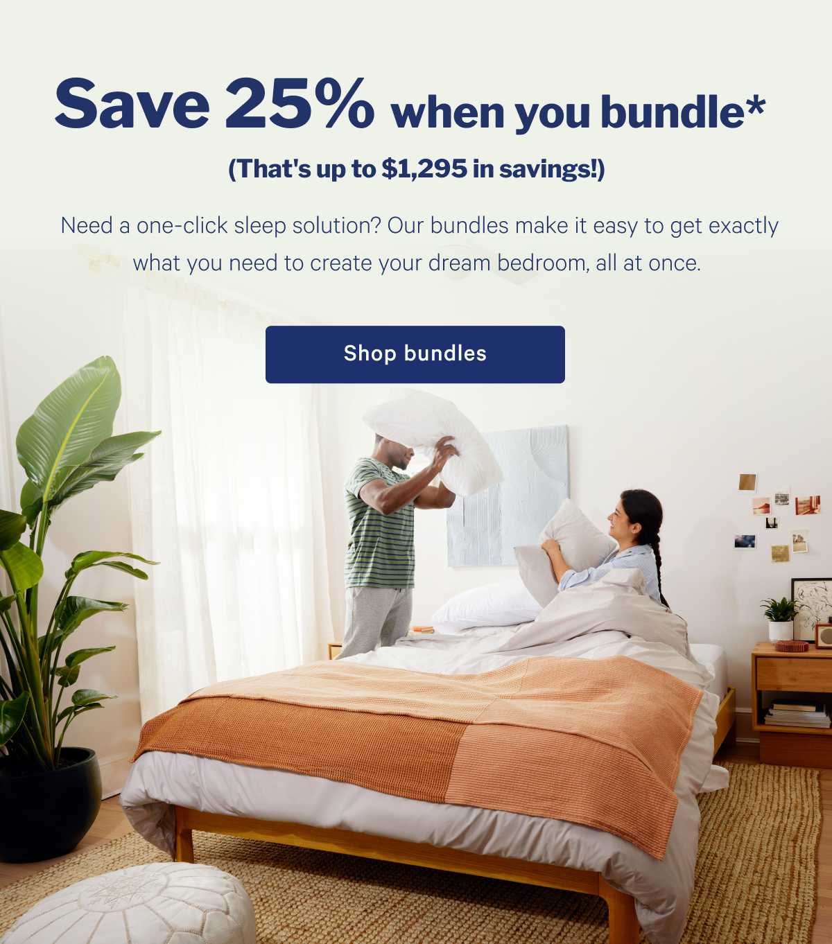 Save 25% when you bundle. >> Need a one-click sleep solution? Our bundles make it easy to get exactly what you need to create your dream bedroom, all at once. >> Shop bundles >>