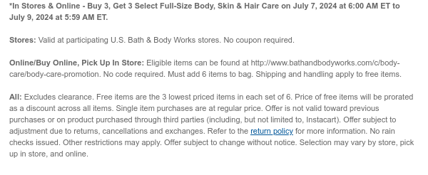 *In Stores & Online - Buy 3, Get 3 Select Full-Size Body, Skin & Hair Care on July 7, 2024 at 6:00 AM ET to July 9, 2024 at 5:59 AM ET.  Stores: Valid at participating U.S. Bath & Body Works stores. No coupon required.  Online/Buy Online, Pick Up In Store: Eligible items can be found at http://www.bathandbodyworks.com/c/body-care/body-care-promotion. No code required. Must add 6 items to bag. Shipping and handling apply to free items.  All: Excludes clearance. Free items are the 3 lowest priced items in each set of 6. Price of free items will be prorated as a discount across all items. Single item purchases are at regular price. Offer is not valid toward previous purchases or on product purchased through third parties (including, but not limited to, Instacart). Offer
 subject to adjustment due to returns, cancellations and exchanges. Refer to the return policy for more information. No rain checks issued. Other restrictions may apply. Offer subject to change without notice. Selection may vary by store, pick up in store, and online.