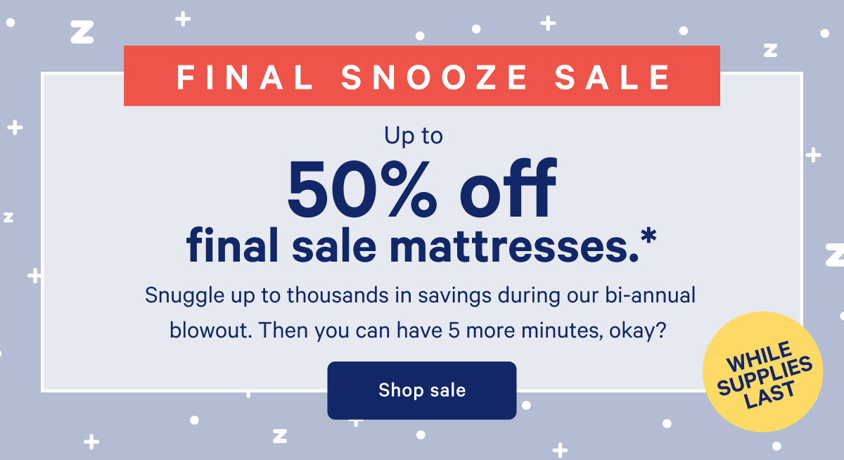 FINAL SNOOZE SALE >> Up to 50% off final sale mattresses. >> Snuggle up to thousands in savings during our bi-annual blowout. Then you can have 5 more minutes, okay? >> Shop sale >>