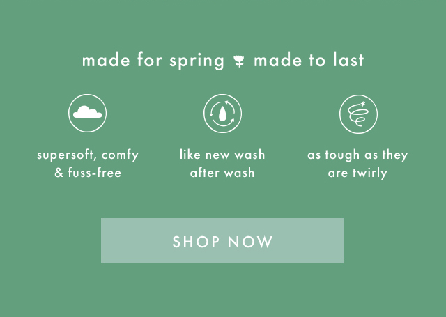 made for spring made to last | supersoft, comfy & fuss-free | like new wash after wash | as tough as they are twirly | SHOP NOW