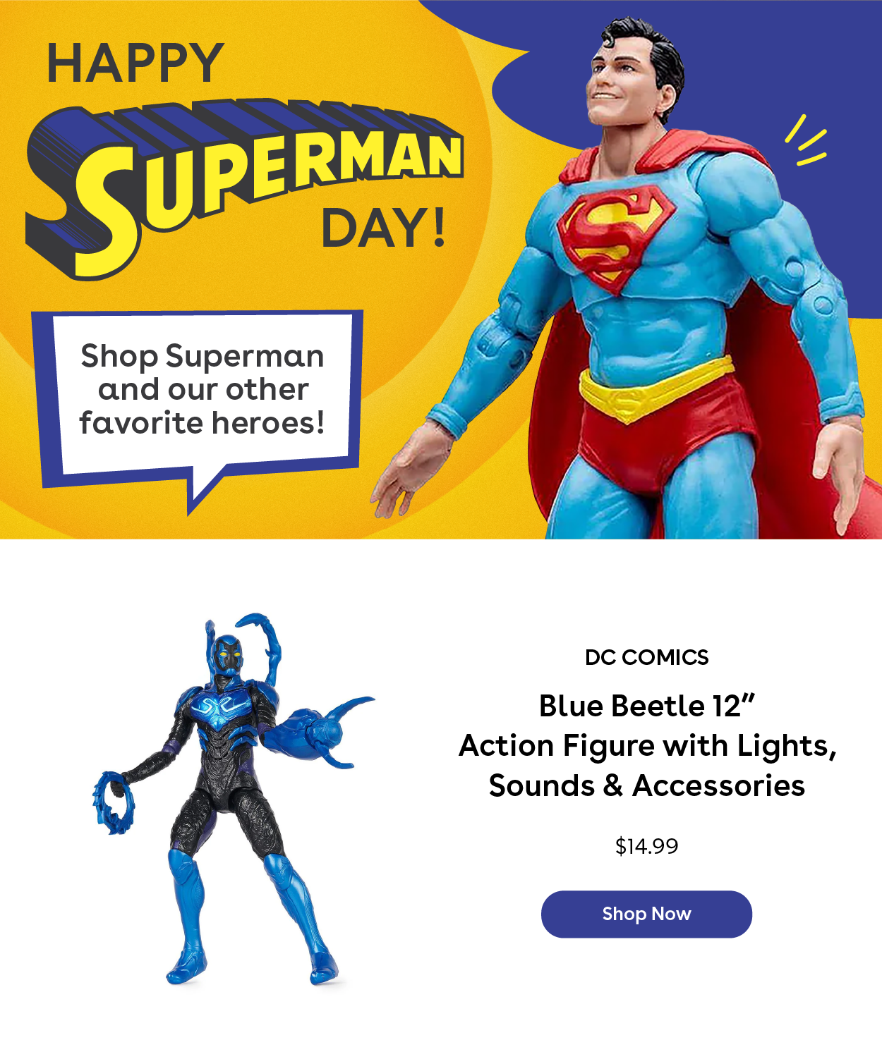 Happy Superman Day! Shop Superman and our other favorite heroes! DC Comics Blue Beetle 12" Action Figure with Lights, Sounds & Accessories $14.99 Shop Now