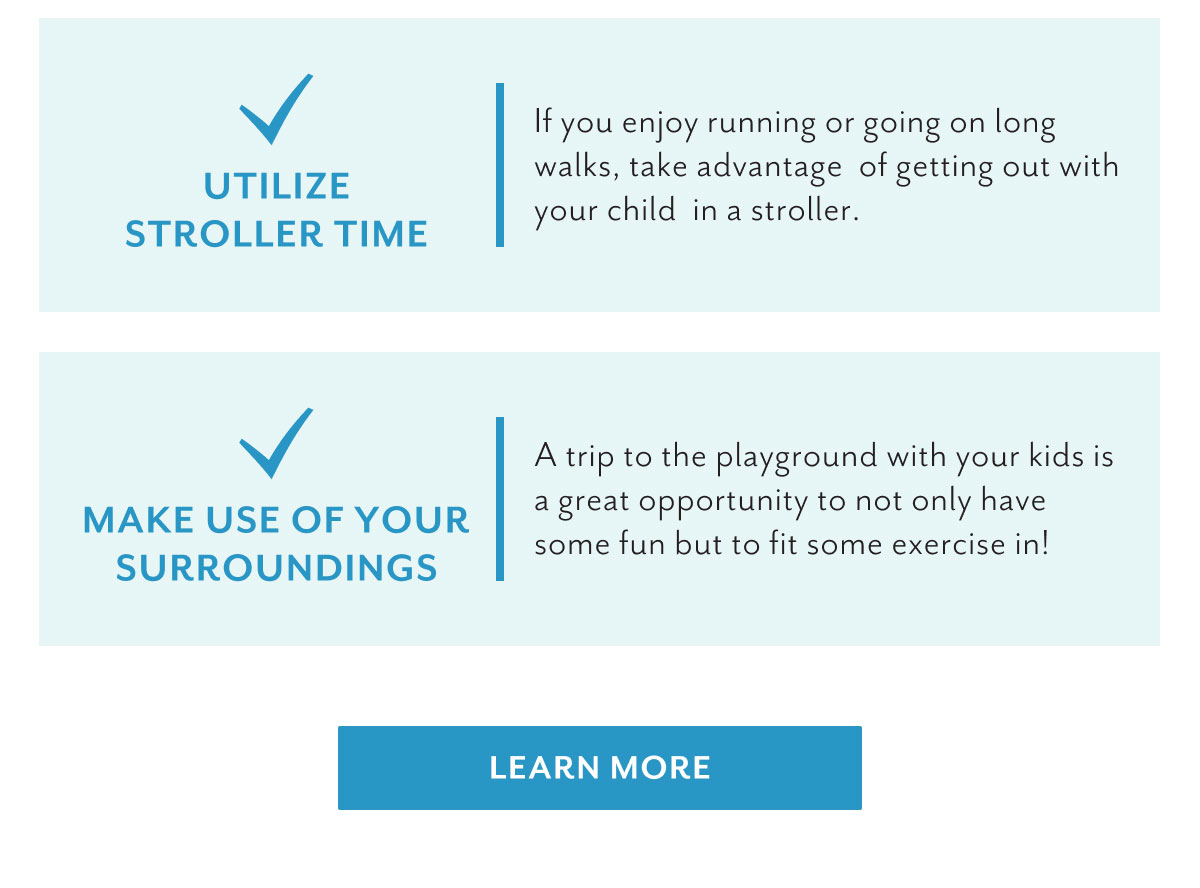 Utilize stroller time | If you enjoy running or going on long walks, take advantage of getting out with your child in a stroller. | Make use of your surroundings | A trip to the playground with your kids is a great opportunity to not only have some fun but to fit some exercise in! | Learn more