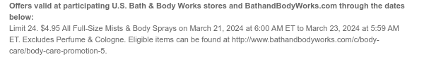 Offers valid at participating U.S. Bath & Body Works stores and BathandBodyWorks.com through the dates below: Limit 24. $4.95 All Full-Size Mists on March 21, 2024 at 6:00 AM ET to March 23, 2024 at 5:59 AM ET. Excludes Perfume & Cologne. Eligible items can be found at http://www.bathandbodyworks.com/c/body-care/body-care-promotion-5.