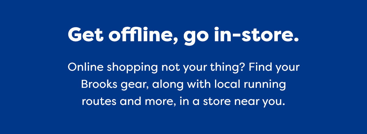 Get offline, go in-store. Online shopping not your thing? Find your Brooks gear, along with local running routes and more, in a store near you.