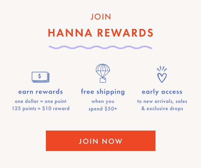 JOIN HANNA REWARDS | $ earn rewards | one dollar = one point | 125 points = $10 reward | free shipping when you spend $50+ | early access to new arrivals, sales & exclusive drops | SHOP NOW