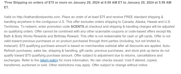 *Free Shipping on orders of $75 or more on January 28, 2024 at 6:00 AM ET to January 29, 2024 at 5:59 AM ET.  Valid on http://bathandbodyworks.com. Place an order of at least $75 and receive FREE standard shipping & handling anywhere in the contiguous U.S. This offer excludes orders shipping to Canada, Alaska, Hawaii and U.S. Territories. To redeem, enter promotion code SCENTS at checkout and shipping & handling charges will be adjusted on qualifying orders. Offer cannot be combined with any other scannable coupons or code-based offers except My Bath & Body Works Rewards and Birthday Reward. This offer is not redeemable for cash or gift cards. Offer is not valid toward previous purchases or on product purchased through third parties (including, but not limited to,
 Instacart). $75 qualifying purchase amount is based on merchandise subtotal after all discounts are applied. Auto-Refresh purchases, sales tax, shipping & handling, gift cards, previous purchases, and store pick up items do not qualify toward $75 qualifying purchase amount. Offer subject to adjustment due to returns, cancellations and exchanges. Refer to the return policy for more information. No rain checks issued. Void if altered, copied, transferred, auctioned or sold. Other restrictions may apply. Offer subject to change without notice.