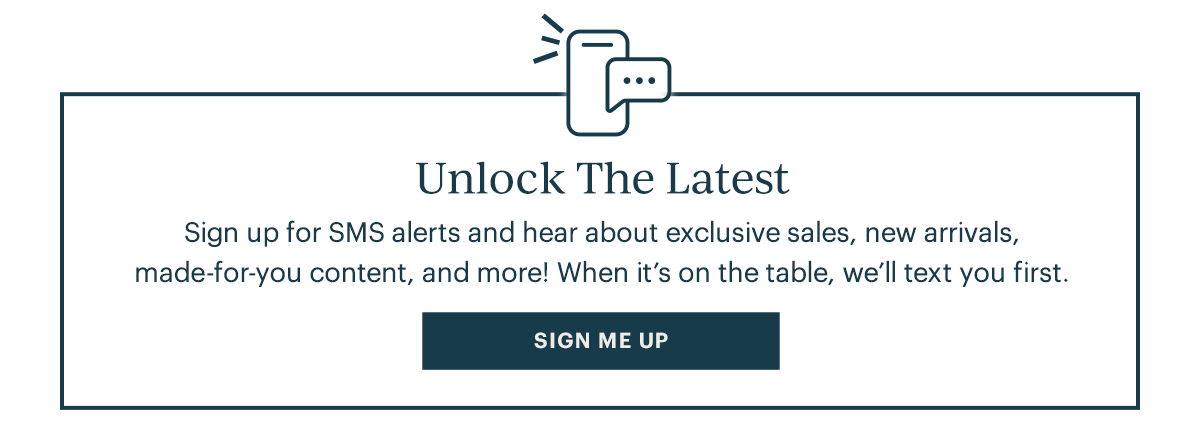 Unlock The Latest Sign up for SMS alerts and hear about exclusive sales, new arrivals, made for–you content, and more! When it's on the table, we'll text you first. Sign Me Up