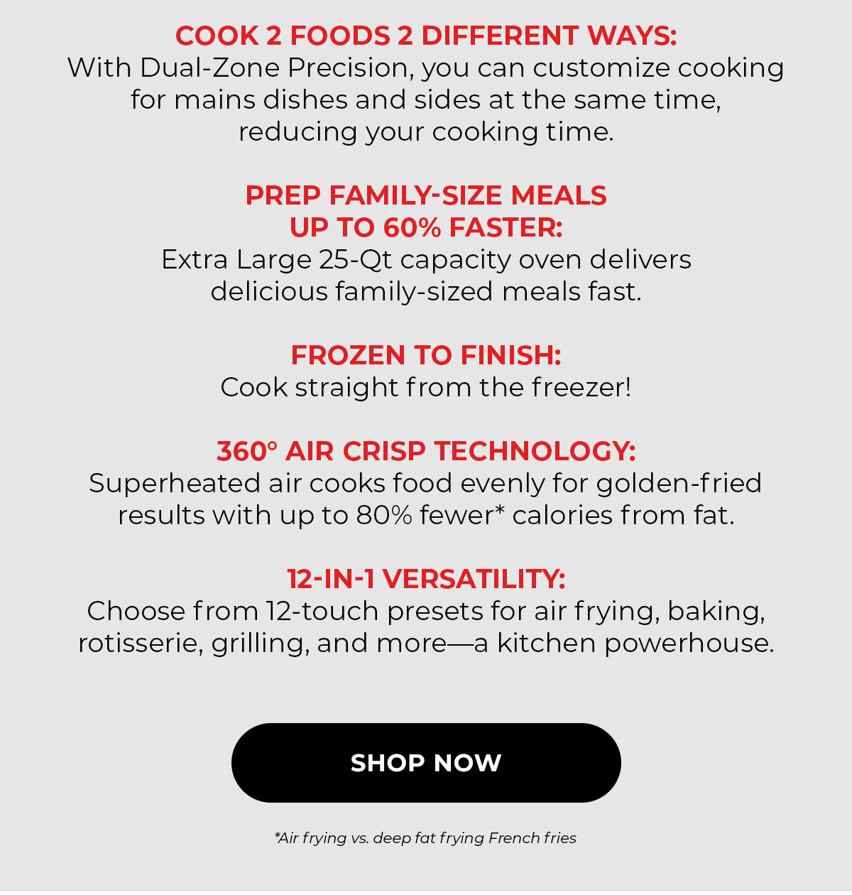 Cook 2 Foods 2 Different Ways: with Dual-Zone Precision, you can customize cooking for mains and sides at the same time, eliminating back-to-back cooking.    Prep Family-Size Meals Up To 60% Faster: XL 25-Qt. speed cooking delivers delicious, family-sized meals fast.  Frozen to Finish: Cook straight from the freezer!  360°F Air Crisp Technology: Superheated air cooks food evenly for golden-fried results with up to 80% fewer* calories from fat.  12-In-1 Versatility: Choose from 1-touch presets for air frying, baking, rotisserie, grilling, and more—a kitchen powerhouse. SHOP NOW *Air frying vs deep fat frying French fries