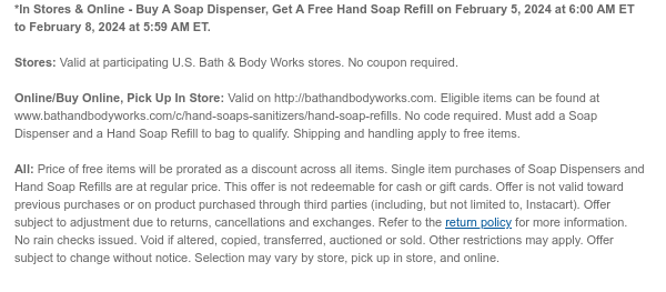 *In Stores & Online - Buy A Soap Dispenser, Get A Free Hand Soap Refill on February 5, 2024 at 6:00 AM ET to February 8, 2024 at 5:59 AM ET.  Stores: Valid at participating U.S. Bath & Body Works stores. No coupon required.  Online/Buy Online, Pick Up In Store: Valid on http://bathandbodyworks.com. Eligible items can be found at www.bathandbodyworks.com/c/hand-soaps-sanitizers/hand-soap-refills. No code required. Must add a Soap Dispenser and a Hand Soap Refill to bag to qualify. Shipping and handling apply to free items.  All: Price of free items will be prorated as a discount across all items. Single item purchases of Soap Dispensers and Hand Soap Refills are at regular price. This offer is not redeemable for cash or gift cards. Offer is not valid toward previous
 purchases or on product purchased through third parties (including, but not limited to, Instacart). Offer subject to adjustment due to returns, cancellations and exchanges. Refer to the return policy for more information. No rain checks issued. Void if altered, copied, transferred, auctioned or sold. Other restrictions may apply. Offer subject to change without notice. Selection may vary by store, pick up in store, and online.