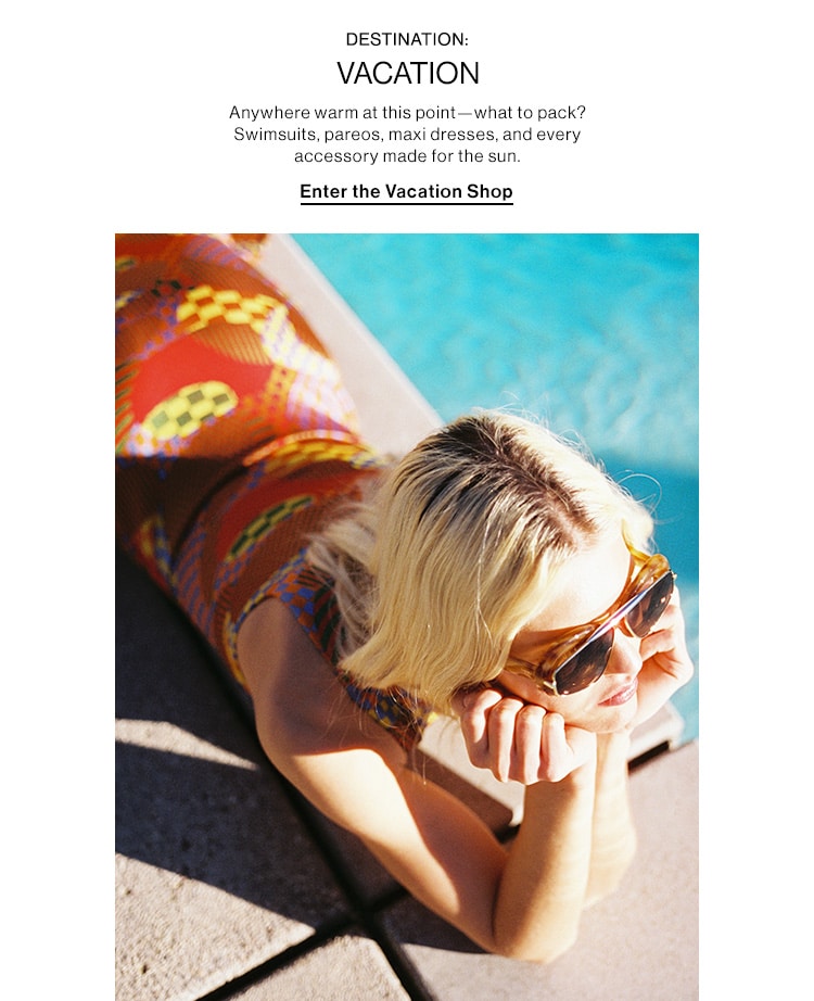 DESTINATION: VACATION DEK: Anywhere warm at this point—what to pack? Swimsuits, pareos, maxi dresses, and every accessory made for the sun. CTA: Enter the Vacation Shop