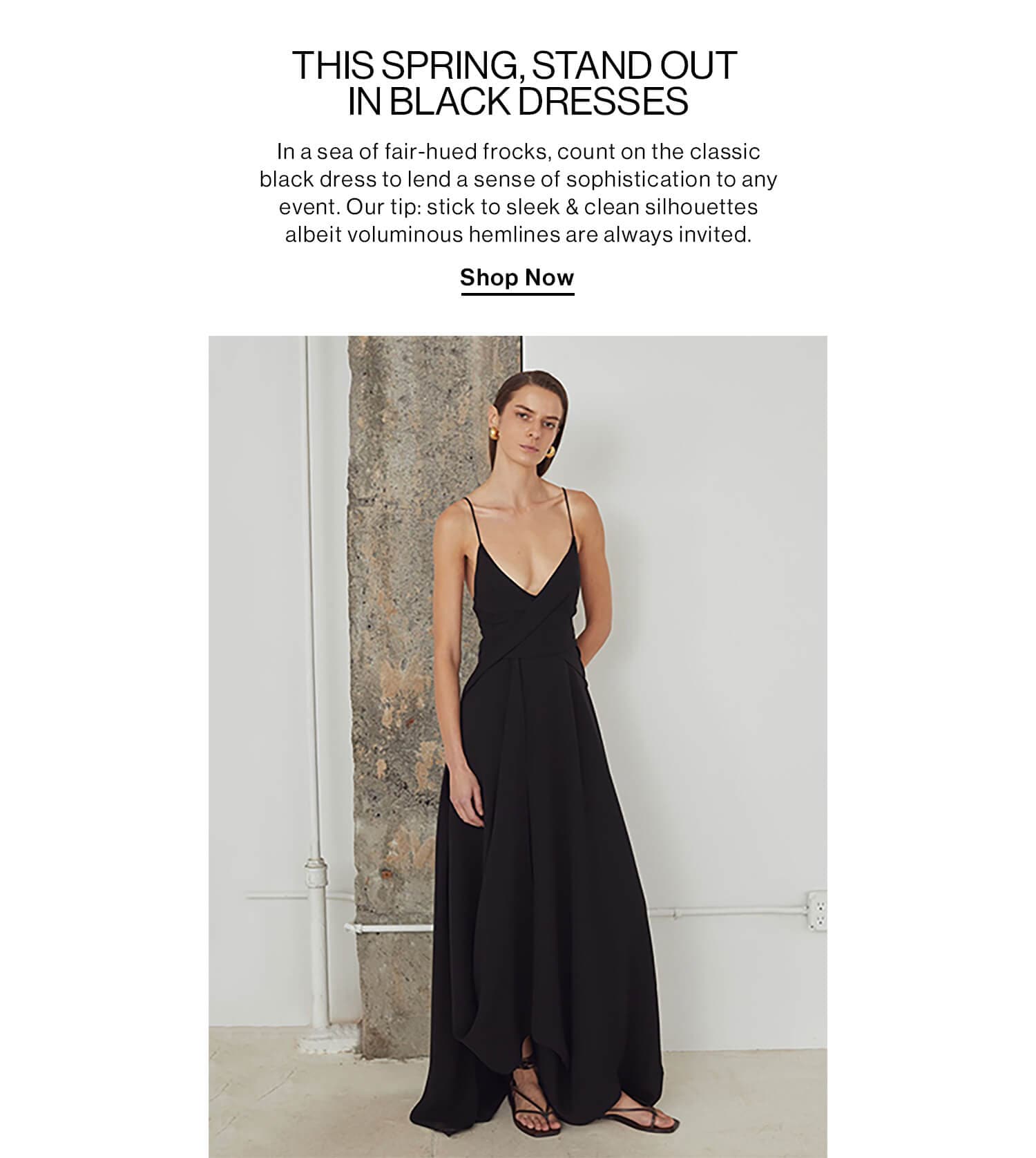 THIS SPRING, STAND OUT IN BLACK DRESSES DEK: In a sea of fair-hued frocks, count on the classic black dress to lend a sense of sophistication to any event. Our tip: stick to sleek & clean silhouettes albeit voluminous hemlines are always invited. CTA: Shop Now