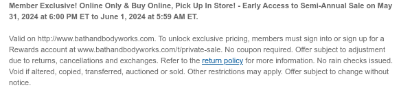 Member Exclusive! Online Only & Buy Online, Pick Up In Store! - Early Access to Semi-Annual Sale on May 31, 2024 at 6:00PM ET to June 1, 2024 at 5:59 AM ET.   Valid on http://www.bathandbodyworks.com. To unlock exclusive pricing, members must sign into or sign up for a Rewards account at www.bathandbodyworks.com/t/private-sale. No coupon required. Offer subject to adjustment due to returns, cancellations and exchanges. Refer to the return policy for more information. No rain checks issued. Void if altered, copied, transferred, auctioned or sold. Other restrictions may apply. Offer subject to change without notice.