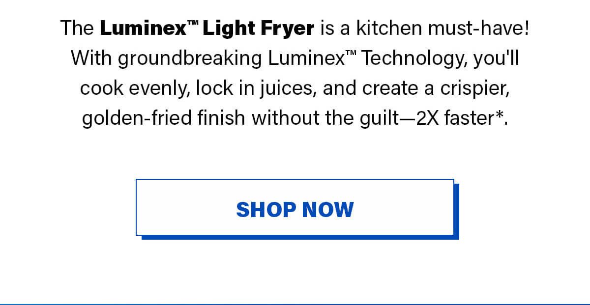 The Luminex™ Light Fryer is a kitchen must-have! With groundbreaking Luminex™ Technology, you'll cook evenly, lock in juices, and create a crispier, golden-fried finish without the guilt—2X faster*.  SHOP NOW