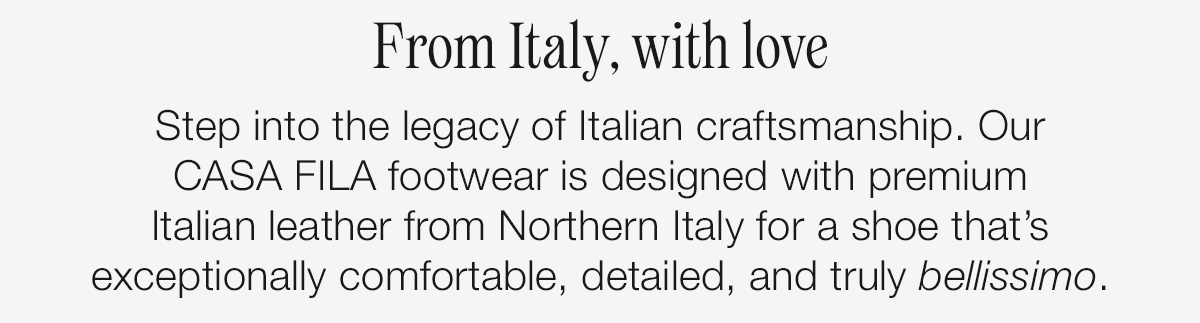 From Italy, with love. Step into the legacy of Italian craftsmanship. Our CASA FILA footwear is designed with premium Italian leather from Northern Italy for a shoe that's exceptionally comfortable, detailed, and truly bellissimo.