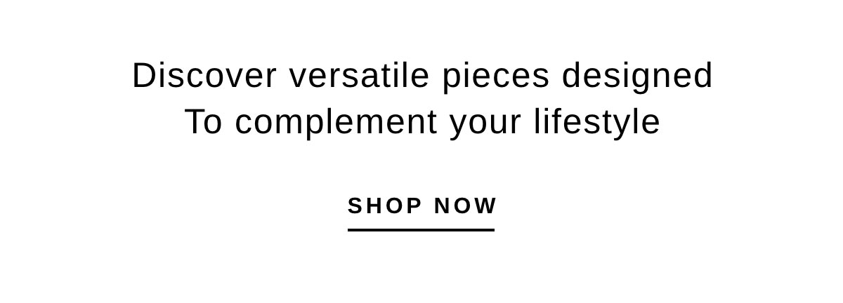 Discover versatile pieces designed To complement your lifestyle | SHOP NOW