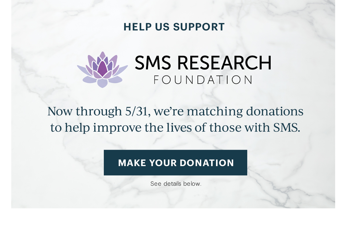 Help Us Support   SMS Research Foundation   Now through 5/31, we’re matching donations   to help improve the lives of those with SMS.   [MAKE YOUR DONATION]   See details below.