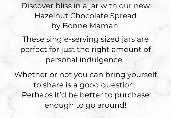 Discover bliss in a jar with our new Hazelnut Chocolate Spread  by Bonne Maman. These single-serving sized jars are perfect for just the right amount of personal indulgence. Whether or not you can bring yourself to share is a good question.  Perhaps it’d be better to purchase enough to go around!