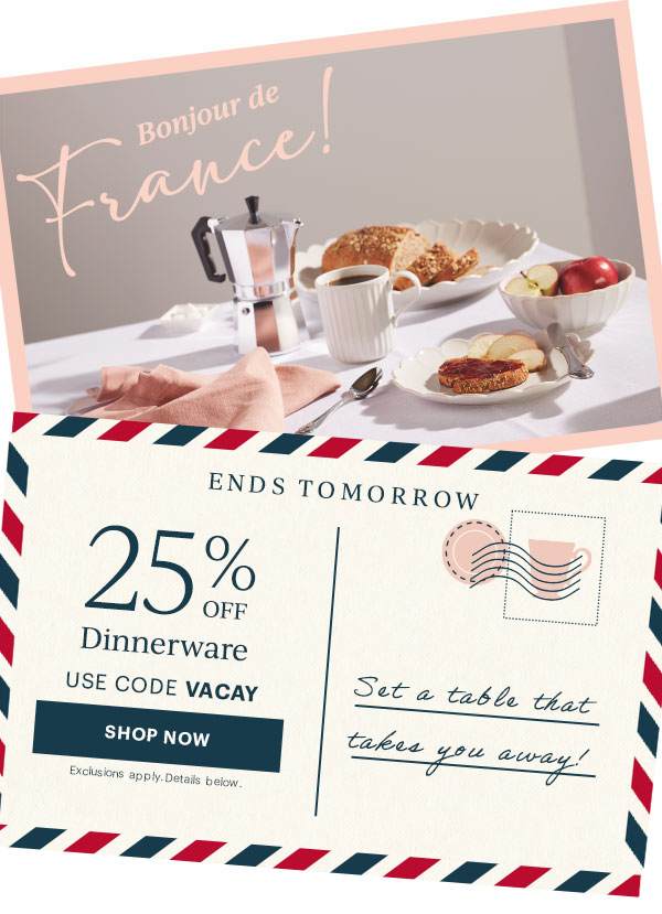 ENDS TOMORROW  25% OFF Dinnerware  USE CODE VACAY  [SHOP NOW] Exclusions apply. Details below.