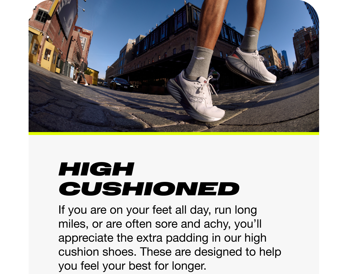 [saucony] High Cushioned - If you are on your feet all day, run long miles, or are often sore and achy, you'll appreciate the extra padding in our high cusioned shoes. These are designed to help you feel your best for longer.