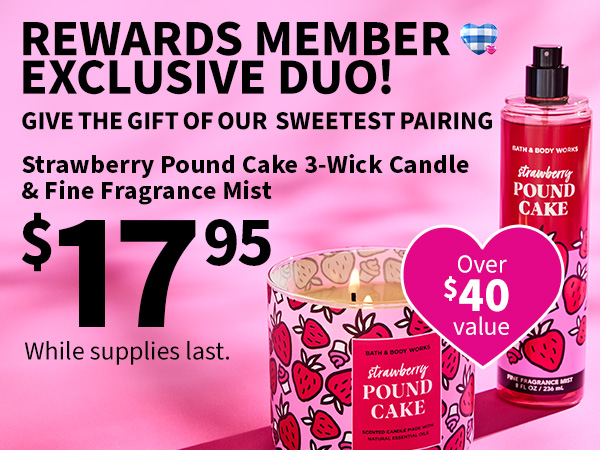 Rewards member exclusive duo! Give the gift of our sweetest pairing. Strawberry Pound Cake 3-Wick Candle & Fine Fragrance Mist $17.95. Over $40 value. While supplies last.