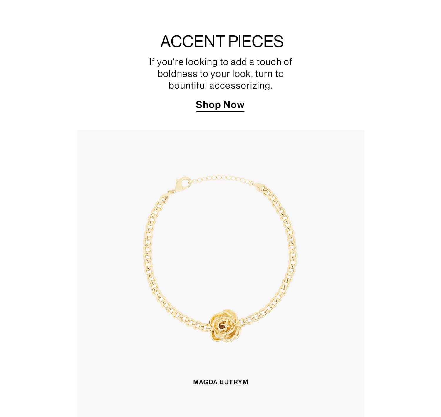 Accent Pieces  DEK: If you're looking to add a touch of boldness to your look, turn to bountiful accessorizing.  CTA: Shop Now 