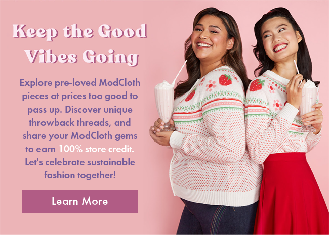 Keep the Good Vibes Going | Explore pre-loved ModCloth pieces at prices too good to pass up. Discover unique throwback threads, and share your ModCloth gems to earn 100% store credit. Let's celebrate sustainable fashion together! | Learn More