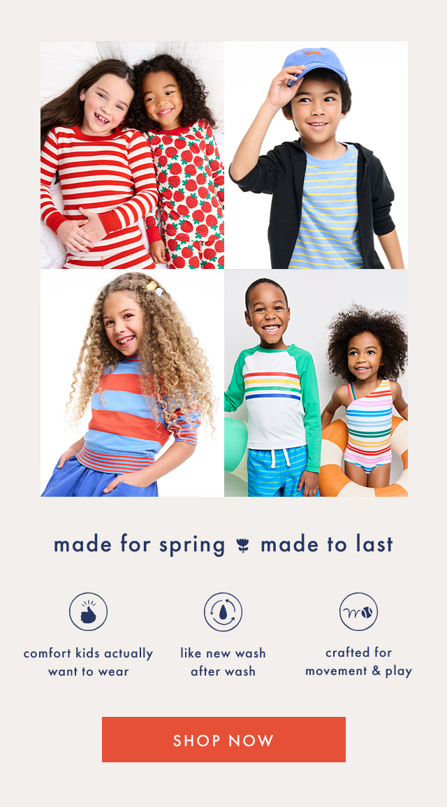 made for spring made to last | comfort kids actually want to wear | like new wash after wash | crafted for movement & play | SHOP NOW