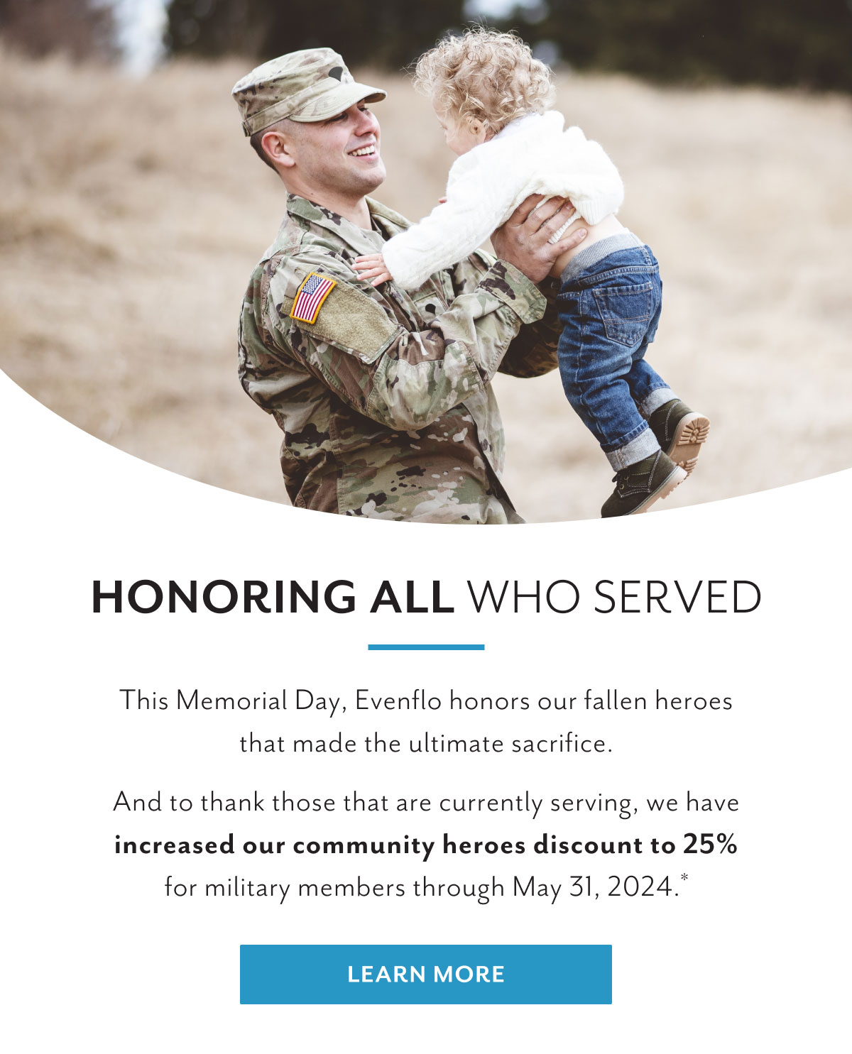 Honoring all who served | This Memorial Day, Evenflo honors our fallen heroes that made the ultimate sacrifice. | And to thank those that are currently serving, we have increased our community heroes discount to 25% for military members through May 31, 2024.* | Learn more