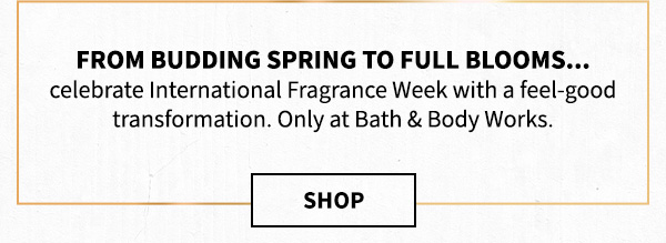 From budding spring to full blooms... celebrate International Fragrance Week with a feel-good transformation. Only at Bath & Body Works. Shop