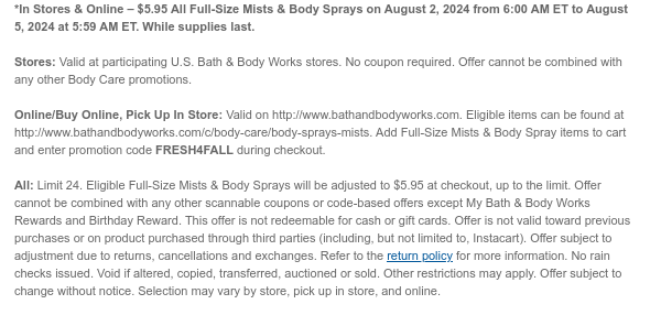 *In Stores & Online – $5.95 Full-Size Mists & Body Sprays on August 2, 2024 from 6:00 AM ET to August 5, 2024 at 5:59 AM ET. While supplies last.  Stores: Valid at participating U.S. Bath & Body Works stores. No coupon required. Offer cannot be combined with any other Body Care promotions.  Online/Buy Online, Pick Up In Store: Valid on http://www.bathandbodyworks.com. Eligible items can be found at http://www.bathandbodyworks.com/c/body-care/body-sprays-mists. Add Full-Size Mists & Body Spray items to cart and enter promotion code FRESH4FALL during checkout.  All: Limit 24. Eligible Full-Size Mists & Body Sprays will be adjusted to $5.95 at checkout, up to the limit. Offer cannot be combined with any other scannable coupons or code-based offers except My Bath
 & Body Works Rewards and Birthday Reward. This offer is not redeemable for cash or gift cards. Offer is not valid toward previous purchases or on product purchased through third parties (including, but not limited to, Instacart). Offer subject to adjustment due to returns, cancellations and exchanges. Refer to the return policy for more information. No rain checks issued. Void if altered, copied, transferred, auctioned or sold. Other restrictions may apply. Offer subject to change without notice. Selection may vary by store, pick up in store, and online.​