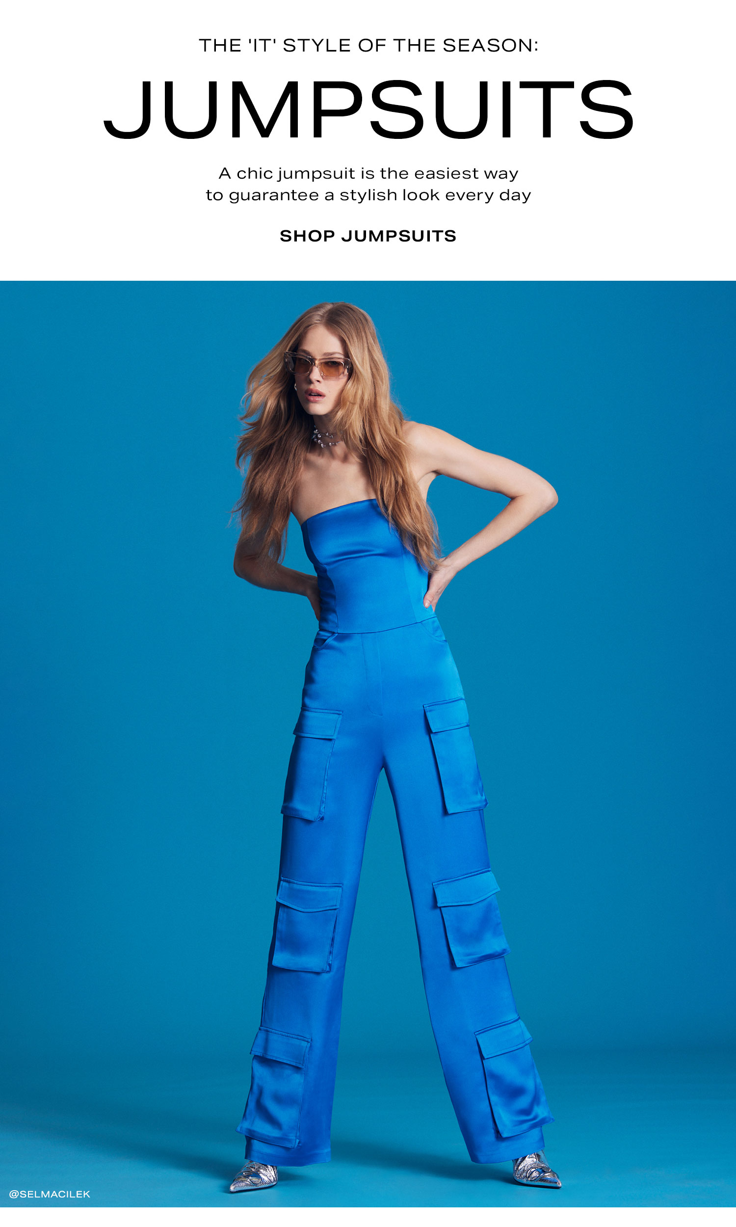 The 'It' Style of the Season: Jumpsuits. A chic jumpsuit is the easiest way to guarantee a stylish look every day. Shop Jumpsuits