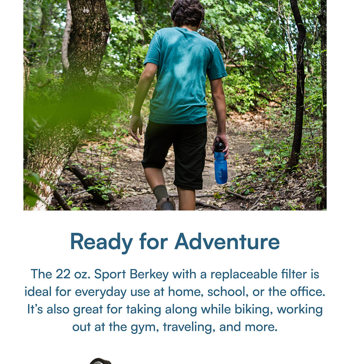 Ready for Adventure. The 22 oz. Sport Berkey with a replaceable filter is ideal for everyday use at home, school, or the office. It’s also great for taking along while biking, working out at the gym, traveling, and more.