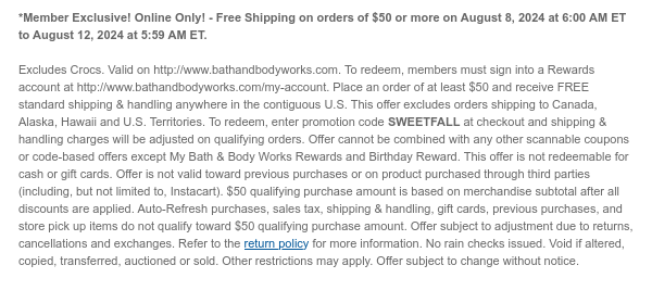 *Member Exclusive! Online Only! - Free Shipping on orders of $50 or more on August 8, 2024 at 6:00 AM ET to August 12, 2024 at 5:59 AM ET.  Excludes Crocs. Valid on http://www.bathandbodyworks.com. To redeem, members must sign into a Rewards account at http://www.bathandbodyworks.com/my-account. Place an order of at least $50 and receive FREE standard shipping & handling anywhere in the contiguous U.S. This offer excludes orders shipping to Canada, Alaska, Hawaii and U.S. Territories. To redeem, enter promotion code SWEETFALL at checkout and shipping & handling charges will be adjusted on qualifying orders. Offer cannot be combined with any other scannable coupons or code-based offers except My Bath & Body Works Rewards and Birthday Reward. This offer is not
 redeemable for cash or gift cards. Offer is not valid toward previous purchases or on product purchased through third parties (including, but not limited to, Instacart). $50 qualifying purchase amount is based on merchandise subtotal after all discounts are applied. Auto-Refresh purchases, sales tax, shipping & handling, gift cards, previous purchases, and store pick up items do not qualify toward $50 qualifying purchase amount. Offer subject to adjustment due to returns, cancellations and exchanges. Refer to the return policy for more information. No rain checks issued. Void if altered, copied, transferred, auctioned or sold. Other restrictions may apply. Offer subject to change without notice.