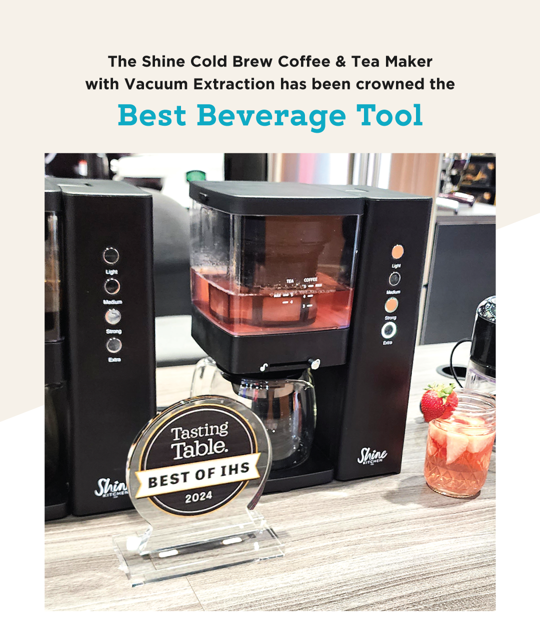 BIG NEWS! We are thrilled to share some exciting news. The Shine Cold Brew Coffee and Tea Maker with Vacuum Extraction has been crowned the Best Beverage Tool by none other than Tasting Table atThe Inspired Home Show!