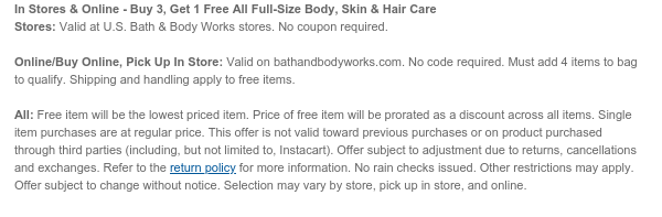 In Stores & Online - Buy 3, Get 1 Free All Full-Size Body Care Stores: Valid at U.S. Bath & Body Works stores. No coupon required.  Online/Buy Online, Pick Up In Store: Valid on bathandbodyworks.com. No code required. Must add 4 items to bag to qualify. Shipping and handling apply to free items.  All: Excludes MOXY Skincare, Hair & Gummies products. Free item will be the lowest priced item. Price of free item will be prorated as a discount across all items. Single item purchases are at regular price. This offer is not valid toward previous purchases or on product purchased through third parties (including, but not limited to, Instacart). Offer subject to adjustment due to returns, cancellations and exchanges. Refer to the return policy for more information. No rain
 checks issued. Other restrictions may apply. Offer subject to change without notice. Selection may vary by store and online.