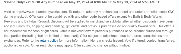 *Online Only! - 20% Off Any Purchase on May 12, 2024 at 6:00 PM ET to May 13, 2024 at 5:59 AM ET.   Valid at http://www.bathandbodyworks.com. To redeem, add any merchandise to cart and enter promotion code YAY during checkout. Offer cannot be combined with any other code-based offers except My Bath & Body Works Rewards and Birthday Reward. Discount will be applied to merchandise subtotal after all other discounts have been applied. Sales tax, shipping and handling, gift cards, and previous purchases do not qualify toward offer. This offer is not redeemable for cash or gift cards. Offer is not valid toward previous purchases or on product purchased through third parties (including, but not limited to, Instacart). Offer subject to adjustment due to returns, cancellations and
 exchanges. Refer to the return policy for more information. No rain checks issued. Void if altered, copied, transferred, auctioned or sold. Other restrictions may apply. Offer subject to change without notice.