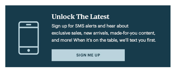 Unlock The Latest  Sign up for SMS alerts and hear about exclusive sales, new arrivals, made-for-you content, and more! When it's on the table, we'll text you first.   [SIGN ME UP]