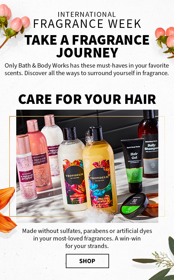 INTERNATIONAL FRAGRANCE WEEK. Take a fragrance journey. Only Bath & Body Works has these must-haves in your favorite scents. Discover all the ways to surround yourself in fragrance. Made without sulfates, parabens or artificial dyes in your most-loved fragrances. A winwin for your strands. Shop