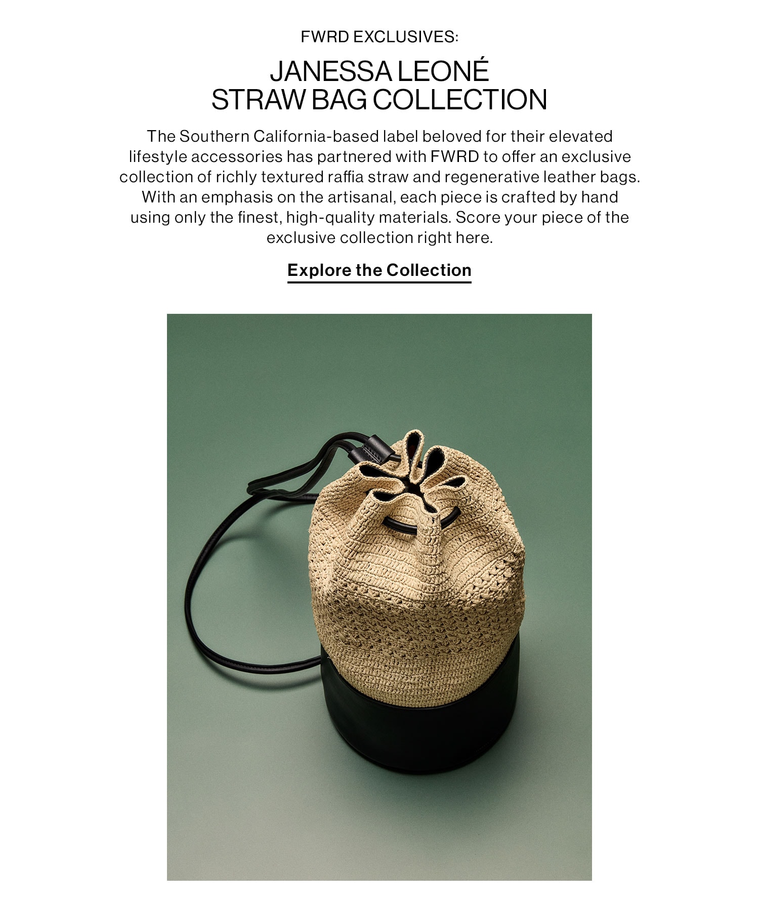 FWRD EXCLUSIVES: JANESSA LEONÉ STRAW BAG COLLECTION. The Southern California-based label beloved for their elevated lifestyle accessories has partnered with FWRD to offer an exclusive collection of richly textured raffia straw and regenerative leather bags. With an emphasis on the artisanal, each piece is crafted by hand using only the finest, high-quality materials. Score your piece of the exclusive collection right here. Explore the Collection