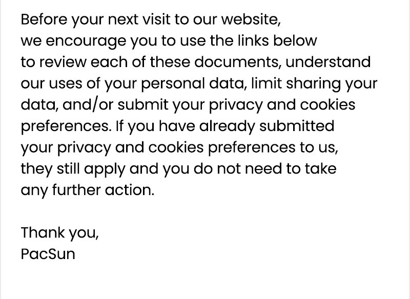 Before your next visit to our website, we encourage you to use the links below to review each of these documents, understand our uses of your personal data, limit sharing your data, and/or submit your privacy and cookies preferences. If you have already submitted your privacy and cookies preferences to us, they still apply and you do not need to take any further action. 