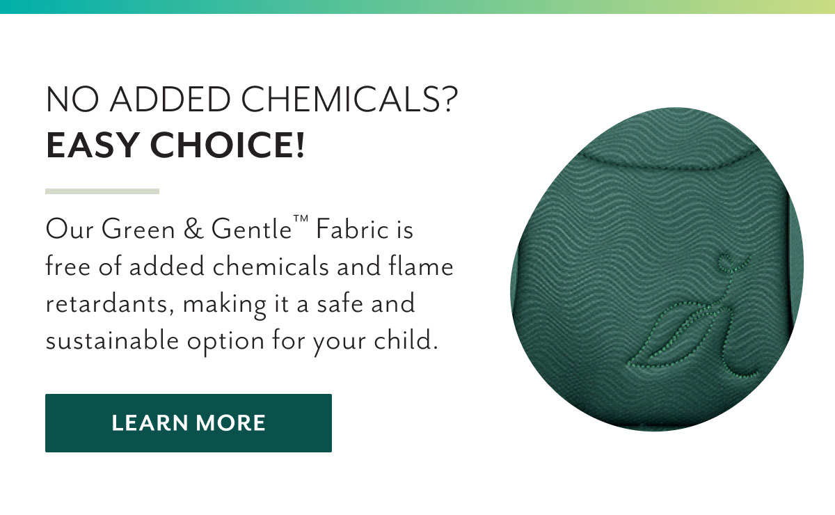 No added chemicals? Easy choice! | Our Green & Gentleâ„¢ Fabric is free of added chemicals and flame retardants, making it a safe and sustainable option for your child. | Learn more