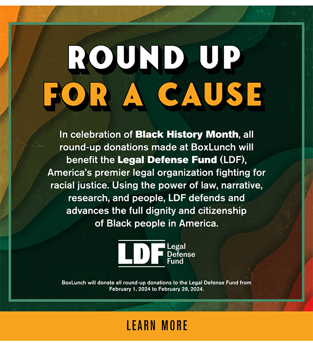 Round Up for a Cause. In Celebration of Black History Month, all round-up donations made at BoxLunch will benefit the Legal Defense Fund, America's premier legal organization fighting for racial justice. Using the power of law, narrative, research, and people, LDF defends and advances the full dignity and citizenship of Black people in America. BoxLunch will donate all round-up donations to the Legal Defense Fund from February 1, 2024 to February 29, 2024. Learn More