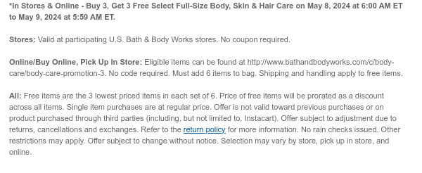 *In Stores & Online - Buy 3, Get 3 Free Select Full-Size Body, Skin & Hair Care on May 8, 2024 at 6:00 AM ET to May 9, 2024 at 5:59 AM ET.  Stores: Valid at participating U.S. Bath & Body Works stores. No coupon required.  Online/Buy Online, Pick Up In Store: Eligible items can be found at http://www.bathandbodyworks.com/c/body-care/body-care-promotion. No code required. Must add 6 items to bag. Shipping and handling apply to free items.  All: Free items are the 3 lowest priced items in each set of 6. Price of free items will be prorated as a discount across all items. Single item purchases are at regular price. Offer is not valid toward previous purchases or on product purchased through third parties (including, but not limited to, Instacart). Offer subject to
 adjustment due to returns, cancellations and exchanges. Refer to the return policy for more information. No rain checks issued. Other restrictions may apply. Offer subject to change without notice. Selection may vary by store, pick up in store, and online.