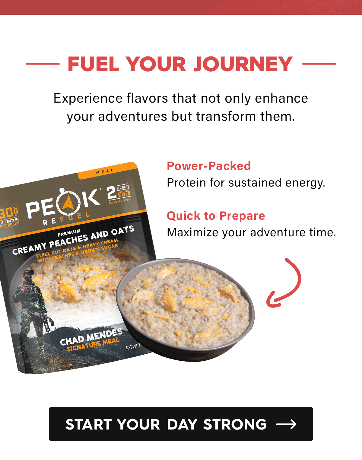 Fuel Your Journey  Experience flavors that not only enhance your adventures but transform them.  Chad Mendes Peaches & Oats  Power-Packed: Protein for sustained energy.  Quick to Prepare: Maximize your adventure time.  CTA: Start Your Day Strong